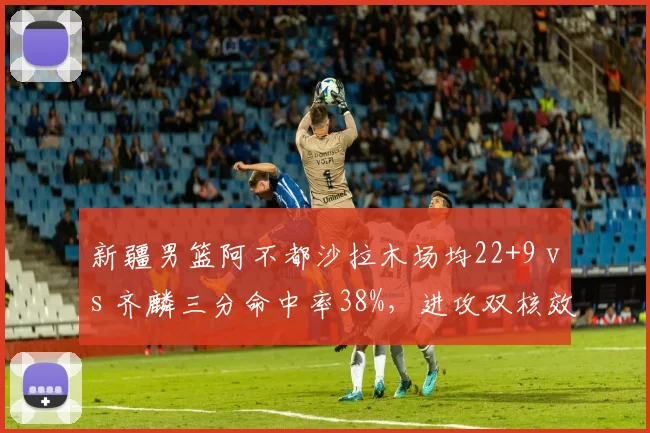 新疆男篮阿不都沙拉木场均22+9 vs 齐麟三分命中率38%，进攻双核效率对比