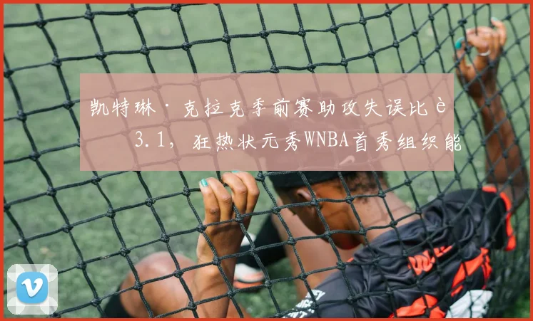 凯特琳·克拉克季前赛助攻失误比达3.1，狂热状元秀WNBA首秀组织能力初显