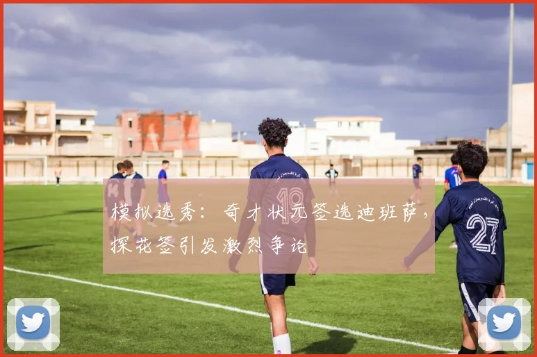 模拟选秀：奇才状元签选迪班萨，探花签引发激烈争论