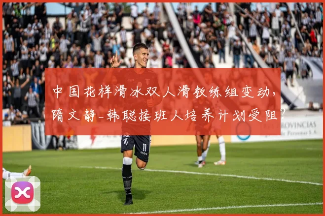 中国花样滑冰双人滑教练组变动，隋文静_韩聪接班人培养计划受阻？